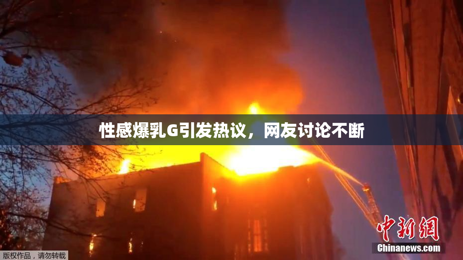 性感爆乳G引发热议，网友讨论不断