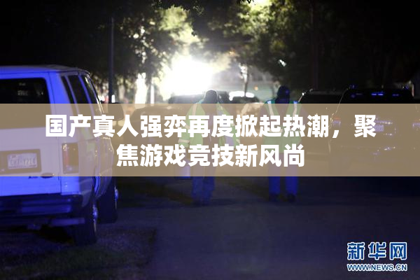 国产真人强弈再度掀起热潮，聚焦游戏竞技新风尚