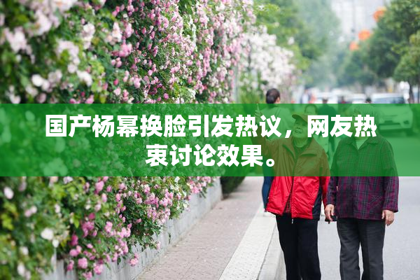 国产杨幂换脸引发热议，网友热衷讨论效果。