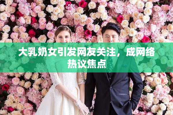 大乳奶女引发网友关注，成网络热议焦点