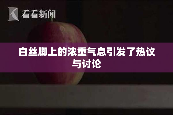 白丝脚上的浓重气息引发了热议与讨论