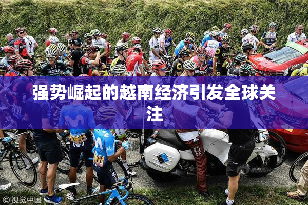 强势崛起的越南经济引发全球关注