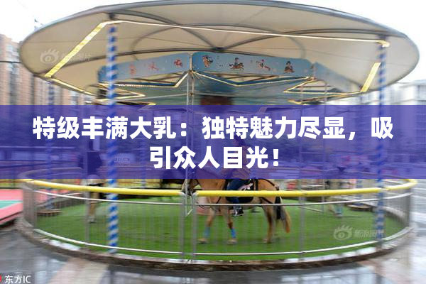 特级丰满大乳：独特魅力尽显，吸引众人目光！