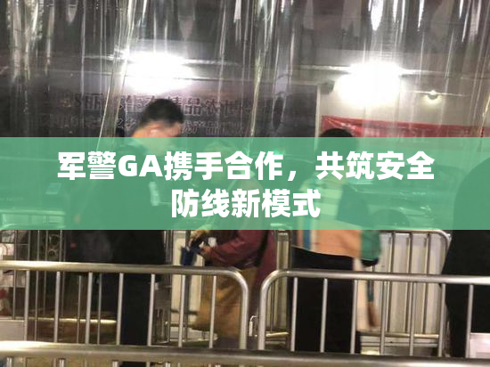 军警GA携手合作，共筑安全防线新模式