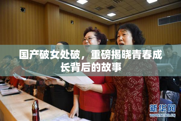 国产破女处破，重磅揭晓青春成长背后的故事