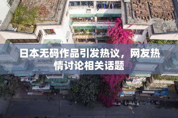 日本无码作品引发热议，网友热情讨论相关话题