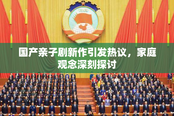国产亲子剧新作引发热议，家庭观念深刻探讨