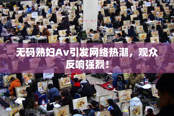 无码熟妇Av引发网络热潮，观众反响强烈！