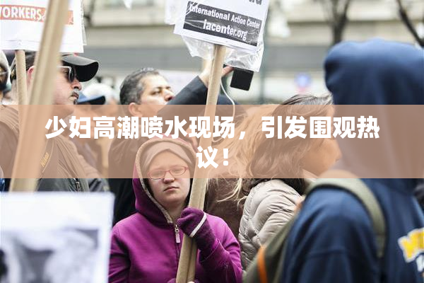 少妇高潮喷水现场，引发围观热议！