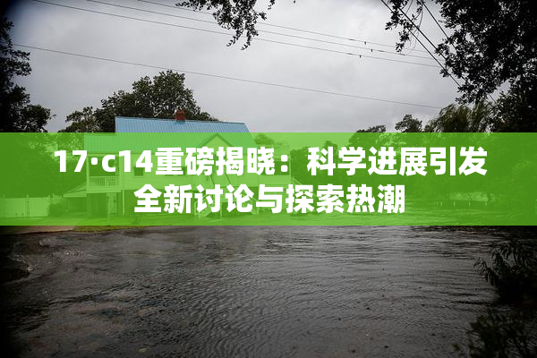 17·c14重磅揭晓：科学进展引发全新讨论与探索热潮