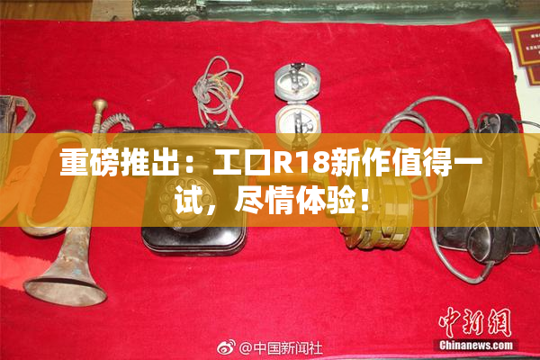 重磅推出：工口R18新作值得一试，尽情体验！