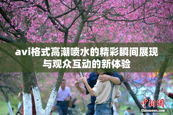 avi格式高潮喷水的精彩瞬间展现与观众互动的新体验