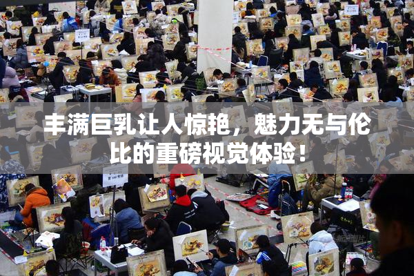 丰满巨乳让人惊艳，魅力无与伦比的重磅视觉体验！