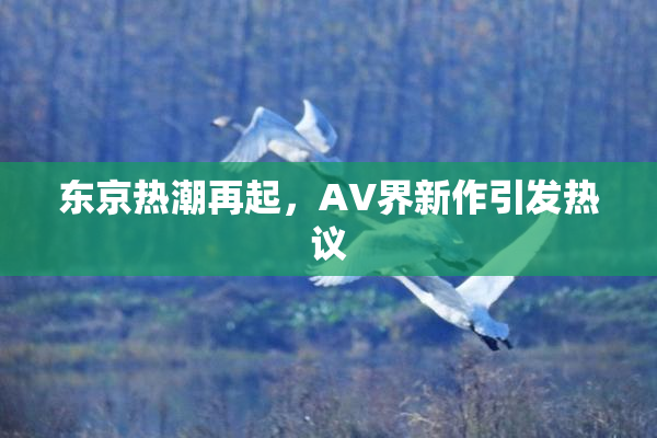 东京热潮再起，AV界新作引发热议