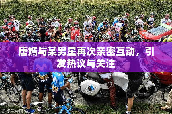 唐嫣与某男星再次亲密互动，引发热议与关注
