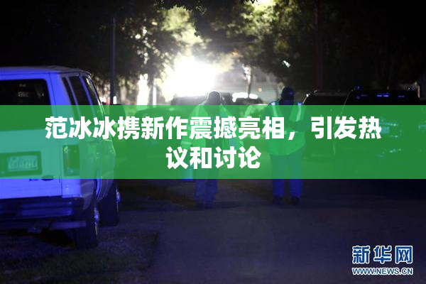 范冰冰携新作震撼亮相，引发热议和讨论