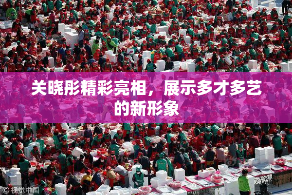 关晓彤精彩亮相，展示多才多艺的新形象