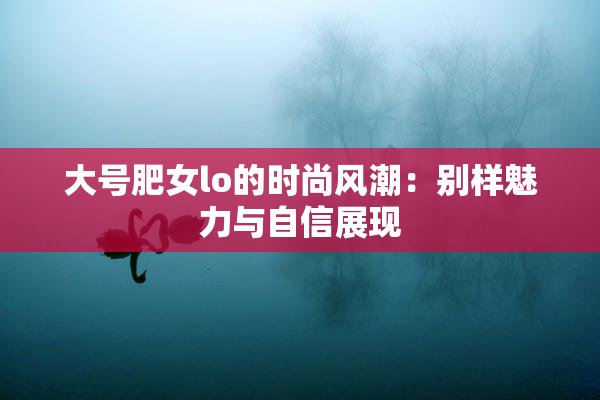 大号肥女lo的时尚风潮：别样魅力与自信展现