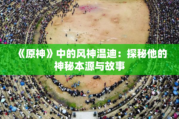 《原神》中的风神温迪：探秘他的神秘本源与故事