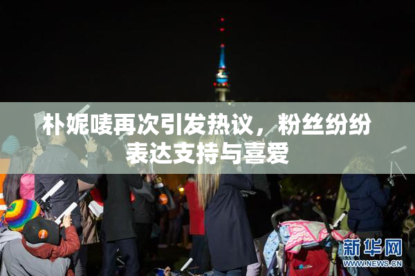 朴妮唛再次引发热议，粉丝纷纷表达支持与喜爱