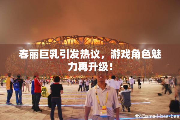春丽巨乳引发热议，游戏角色魅力再升级！