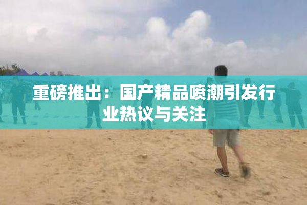 重磅推出：国产精品喷潮引发行业热议与关注