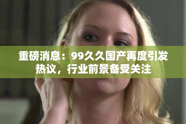 重磅消息：99久久国产再度引发热议，行业前景备受关注