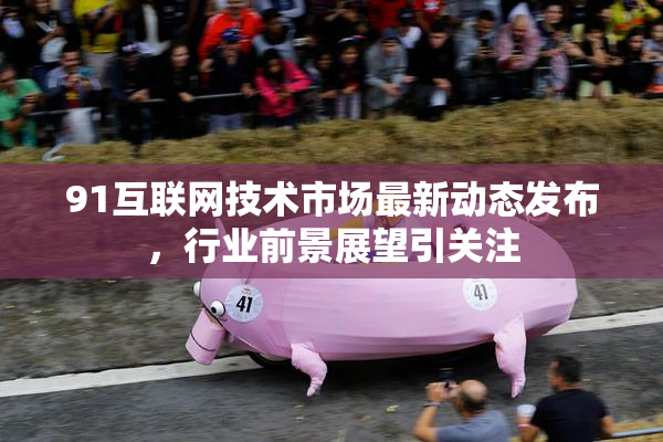 91互联网技术市场最新动态发布，行业前景展望引关注