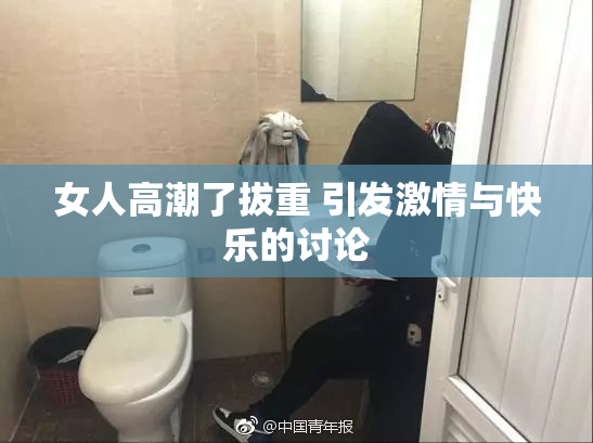 女人高潮了拔重 引发激情与快乐的讨论
