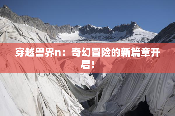 穿越兽界n：奇幻冒险的新篇章开启！