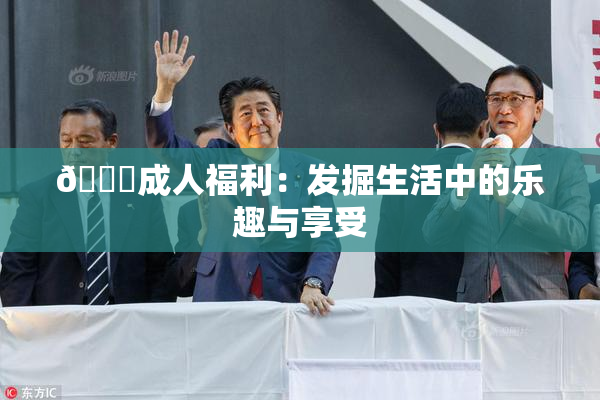 🔞成人福利：发掘生活中的乐趣与享受