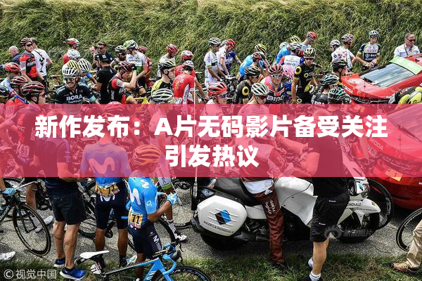 新作发布：A片无码影片备受关注引发热议