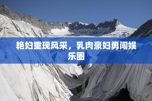 艳妇重现风采，乳肉豪妇勇闯娱乐圈