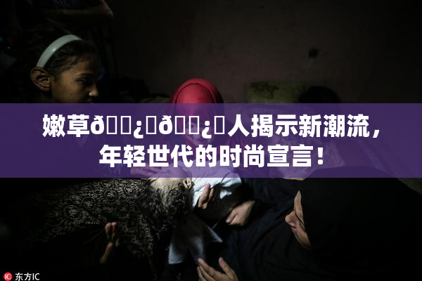 嫩草🌿‌🌿‌人揭示新潮流，年轻世代的时尚宣言！
