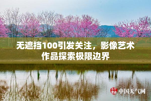 无遮挡100引发关注，影像艺术作品探索极限边界