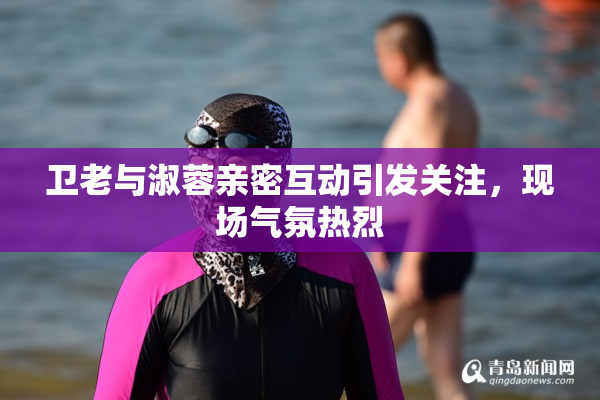卫老与淑蓉亲密互动引发关注，现场气氛热烈