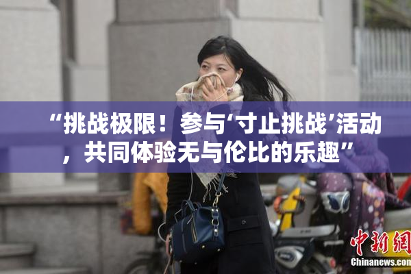 “挑战极限！参与‘寸止挑战’活动，共同体验无与伦比的乐趣”
