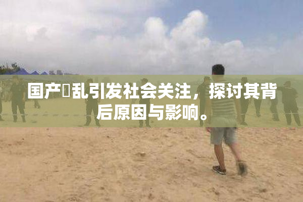 国产婬乱引发社会关注，探讨其背后原因与影响。