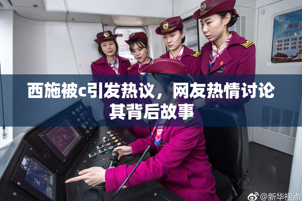 西施被c引发热议，网友热情讨论其背后故事