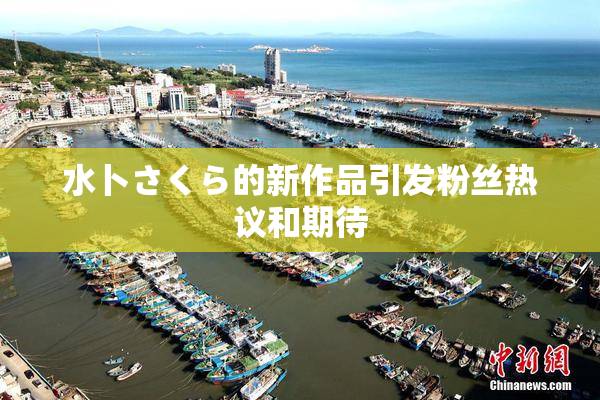 水卜さくら的新作品引发粉丝热议和期待