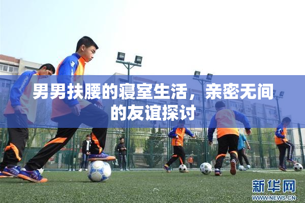 男男扶腰的寝室生活，亲密无间的友谊探讨