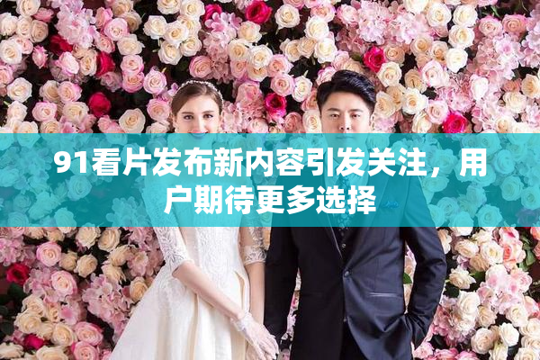 91看片发布新内容引发关注，用户期待更多选择