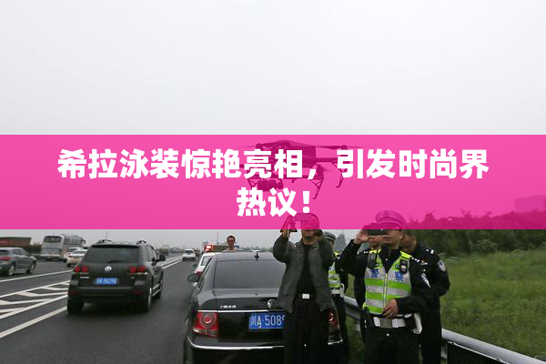 希拉泳装惊艳亮相，引发时尚界热议！