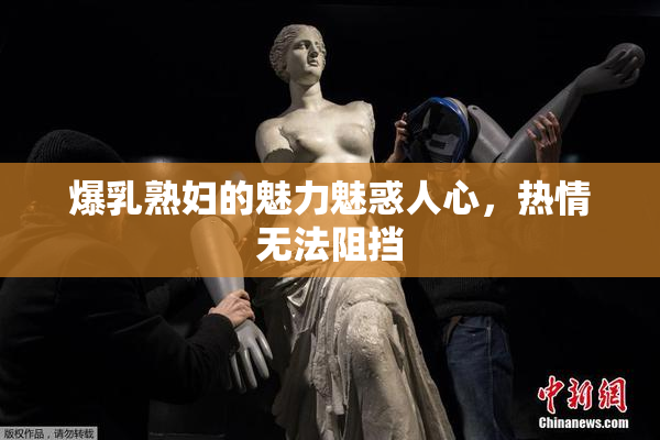爆乳熟妇的魅力魅惑人心，热情无法阻挡