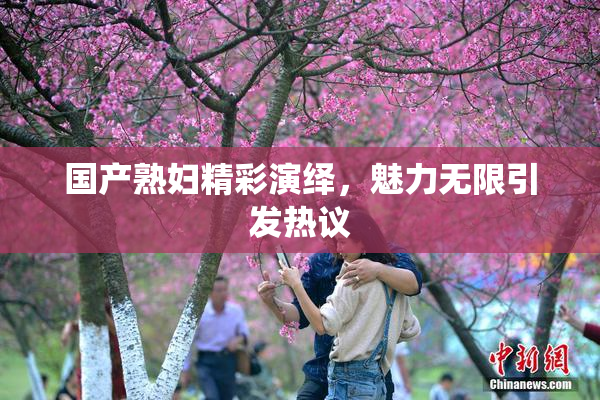 国产熟妇精彩演绎，魅力无限引发热议