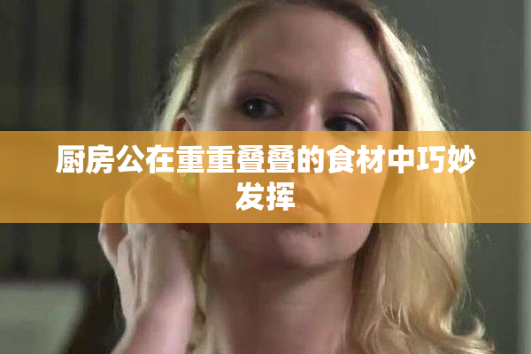厨房公在重重叠叠的食材中巧妙发挥