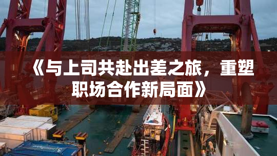 《与上司共赴出差之旅，重塑职场合作新局面》
