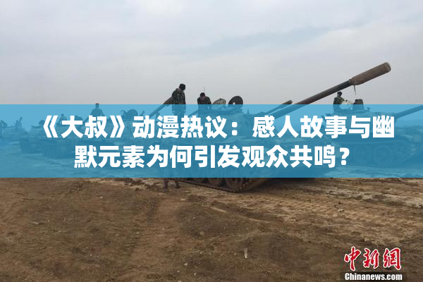 《大叔》动漫热议：感人故事与幽默元素为何引发观众共鸣？