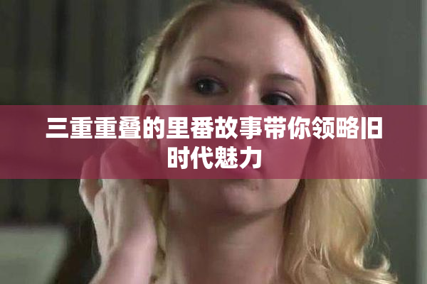 三重重叠的里番故事带你领略旧时代魅力