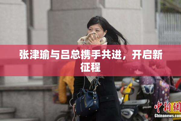 张津瑜与吕总携手共进，开启新征程